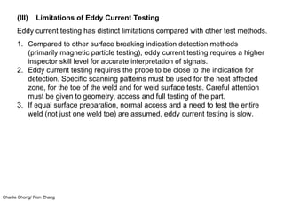Charlie Chong/ Fion Zhang
(III) Limitations of Eddy Current Testing
Eddy current testing has distinct limitations compared with other test methods.
1. Compared to other surface breaking indication detection methods
(primarily magnetic particle testing), eddy current testing requires a higher
inspector skill level for accurate interpretation of signals.
2. Eddy current testing requires the probe to be close to the indication for
detection. Specific scanning patterns must be used for the heat affected
zone, for the toe of the weld and for weld surface tests. Careful attention
must be given to geometry, access and full testing of the part.
3. If equal surface preparation, normal access and a need to test the entire
weld (not just one weld toe) are assumed, eddy current testing is slow.
 