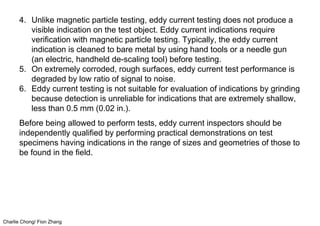 Charlie Chong/ Fion Zhang
4. Unlike magnetic particle testing, eddy current testing does not produce a
visible indication on the test object. Eddy current indications require
verification with magnetic particle testing. Typically, the eddy current
indication is cleaned to bare metal by using hand tools or a needle gun
(an electric, handheld de-scaling tool) before testing.
5. On extremely corroded, rough surfaces, eddy current test performance is
degraded by low ratio of signal to noise.
6. Eddy current testing is not suitable for evaluation of indications by grinding
because detection is unreliable for indications that are extremely shallow,
less than 0.5 mm (0.02 in.).
Before being allowed to perform tests, eddy current inspectors should be
independently qualified by performing practical demonstrations on test
specimens having indications in the range of sizes and geometries of those to
be found in the field.
 