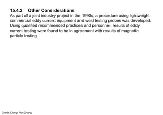 Charlie Chong/ Fion Zhang
15.4.2 Other Considerations
As part of a joint industry project in the 1990s, a procedure using lightweight
commercial eddy current equipment and weld testing probes was developed.
Using qualified recommended practices and personnel, results of eddy
current testing were found to be in agreement with results of magnetic
particle testing.
 