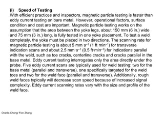 Charlie Chong/ Fion Zhang
(I) Speed of Testing
With efficient practices and inspectors, magnetic particle testing is faster than
eddy current testing on bare metal. However, operational factors, surface
condition and cost are important. Magnetic particle testing works on the
assumption that the area between the yoke legs, about 150 mm (6 in.) wide
and 75 mm (3 in.) long, is fully tested in one yoke placement. To test a weld
completely, the yoke must be placed in two directions. The scanning rate for
magnetic particle testing is about 5 mm·s–1 (1 ft·min–1) for transverse
indication scans and about 2.5 mm·s–1 (0.5 ft·min–1) for indications parallel
with the weld, such as toe cracks, centerline cracks and cracks parallel in the
base metal. Eddy current testing interrogates only the area directly under the
probe. Five eddy current scans are typically used for weld testing: two for the
base metal (parallel and transverse), one specifically targeted for the weld
toes and two for the weld face (parallel and transverse). Additionally, rough
weld faces typically will decrease scan speed because of increased signal
complexity. Eddy current scanning rates vary with the size and profile of the
weld face.
 