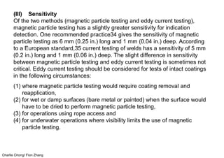 Charlie Chong/ Fion Zhang
(III) Sensitivity
Of the two methods (magnetic particle testing and eddy current testing),
magnetic particle testing has a slightly greater sensitivity for indication
detection. One recommended practice34 gives the sensitivity of magnetic
particle testing as 6 mm (0.25 in.) long and 1 mm (0.04 in.) deep. According
to a European standard,35 current testing of welds has a sensitivity of 5 mm
(0.2 in.) long and 1 mm (0.06 in.) deep. The slight difference in sensitivity
between magnetic particle testing and eddy current testing is sometimes not
critical. Eddy current testing should be considered for tests of intact coatings
in the following circumstances:
(1) where magnetic particle testing would require coating removal and
reapplication,
(2) for wet or damp surfaces (bare metal or painted) when the surface would
have to be dried to perform magnetic particle testing,
(3) for operations using rope access and
(4) for underwater operations where visibility limits the use of magnetic
particle testing.
 