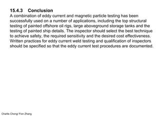 Charlie Chong/ Fion Zhang
15.4.3 Conclusion
A combination of eddy current and magnetic particle testing has been
successfully used on a number of applications, including the top structural
testing of painted offshore oil rigs, large aboveground storage tanks and the
testing of painted ship details. The inspector should select the best technique
to achieve safety, the required sensitivity and the desired cost effectiveness.
Written practices for eddy current weld testing and qualification of inspectors
should be specified so that the eddy current test procedures are documented.
 