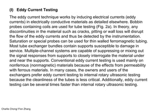 Charlie Chong/ Fion Zhang
(I) Eddy Current Testing
The eddy current technique works by inducing electrical currents (eddy
currents) in electrically conductive materials as detailed elsewhere. Bobbin
probes containing coils are used for tube testing (Fig. 2a). In theory, any
discontinuities in the material such as cracks, pitting or wall loss will disrupt
the flow of the eddy currents and thus be detected by the instrumentation.
Saturation or special probes can be used for thin walled ferromagnetic tubing.
Most tube exchanger bundles contain supports susceptible to damage in
service. Multiple-channel systems are capable of suppressing or mixing out
the signal responses from supports to closely interrogate the material under
and near the supports. Conventional eddy current testing is used mainly on
nonferrous (nonmagnetic) materials because of the effects from permeability
with ferrous materials. In many cases, the owners and users of the
exchangers prefer eddy current testing to internal rotary ultrasonic testing
because the cleanliness of the tubes is less critical. Additionally, eddy current
testing can be several times faster than internal rotary ultrasonic testing.
 