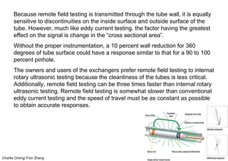 Charlie Chong/ Fion Zhang
Because remote field testing is transmitted through the tube wall, it is equally
sensitive to discontinuities on the inside surface and outside surface of the
tube. However, much like eddy current testing, the factor having the greatest
effect on the signal is change in the “cross sectional area”.
Without the proper instrumentation, a 10 percent wall reduction for 360
degrees of tube surface could have a response similar to that for a 90 to 100
percent pinhole.
The owners and users of the exchangers prefer remote field testing to internal
rotary ultrasonic testing because the cleanliness of the tubes is less critical.
Additionally, remote field testing can be three times faster than internal rotary
ultrasonic testing. Remote field testing is somewhat slower than conventional
eddy current testing and the speed of travel must be as constant as possible
to obtain accurate responses.
 