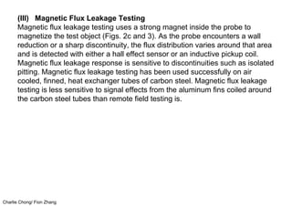 Charlie Chong/ Fion Zhang
(III) Magnetic Flux Leakage Testing
Magnetic flux leakage testing uses a strong magnet inside the probe to
magnetize the test object (Figs. 2c and 3). As the probe encounters a wall
reduction or a sharp discontinuity, the flux distribution varies around that area
and is detected with either a hall effect sensor or an inductive pickup coil.
Magnetic flux leakage response is sensitive to discontinuities such as isolated
pitting. Magnetic flux leakage testing has been used successfully on air
cooled, finned, heat exchanger tubes of carbon steel. Magnetic flux leakage
testing is less sensitive to signal effects from the aluminum fins coiled around
the carbon steel tubes than remote field testing is.
 