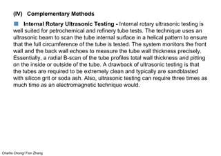 Charlie Chong/ Fion Zhang
(IV) Complementary Methods
■ Internal Rotary Ultrasonic Testing - Internal rotary ultrasonic testing is
well suited for petrochemical and refinery tube tests. The technique uses an
ultrasonic beam to scan the tube internal surface in a helical pattern to ensure
that the full circumference of the tube is tested. The system monitors the front
wall and the back wall echoes to measure the tube wall thickness precisely.
Essentially, a radial B-scan of the tube profiles total wall thickness and pitting
on the inside or outside of the tube. A drawback of ultrasonic testing is that
the tubes are required to be extremely clean and typically are sandblasted
with silicon grit or soda ash. Also, ultrasonic testing can require three times as
much time as an electromagnetic technique would.
 