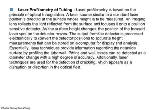Charlie Chong/ Fion Zhang
■ Laser Profilometry of Tubing - Laser profilometry is based on the
principle of optical triangulation. A laser source similar to a standard laser
pointer is directed at the surface whose height is to be measured. An imaging
lens collects the light reflected from the surface and focuses it onto a position
sensitive detector. As the surface height changes, the position of the focused
laser spot on the detector moves. The output from the detector is processed
electronically to convert the detector positions to accurate height
measurements that can be stored on a computer for display and analysis.
Essentially, laser techniques provide information regarding the nearside
surface by profiling the tube wall. Pitting and wall losses can be detected as a
diameter change with a high degree of accuracy. Additionally, laser
techniques are used for the detection of cracking, which appears as a
disruption or distortion in the optical field.
 