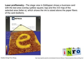 Charlie Chong/ Fion Zhang
Laser profilometry - The stage view in ZeMapper shows a business card
with the test area overlay (yellow square; top) and the 3-D map of the
selected area (letter e), which shows the ink is raised above the paper fibers
of the card (bottom).
http://www.laserfocusworld.com/articles/print/volume-46/issue-1/features/optical-surface-profiling.html
 