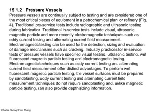 Charlie Chong/ Fion Zhang
15.1.2 Pressure Vessels
Pressure vessels are continually subject to testing and are considered one of
the most critical pieces of equipment in a petrochemical plant or refinery (Fig.
4). Traditional pre-service tests include radiographic and ultrasonic testing
during fabrication. Traditional in-service tests include visual, ultrasonic,
magnetic particle and more recently electromagnetic techniques such as
eddy current testing and alternating current field measurement.
Electromagnetic testing can be used for the detection, sizing and evaluation
of damage mechanisms such as cracking. Industry practices for in-service
tests of pressure vessels have specified visual testing, ultrasonic testing, wet
fluorescent magnetic particle testing and electromagnetic testing.
Electromagnetic techniques such as eddy current testing and alternating
current field measurement offer distinct advantages. To perform wet
fluorescent magnetic particle testing, the vessel surfaces must be prepared
by sandblasting. Eddy current testing and alternating current field
measurement techniques do not require sandblasting and, unlike magnetic
particle testing, can also provide depth sizing information.
 