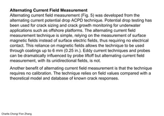 Charlie Chong/ Fion Zhang
Alternating Current Field Measurement
Alternating current field measurement (Fig. 5) was developed from the
alternating current potential drop ACPD technique. Potential drop testing has
been used for crack sizing and crack growth monitoring for underwater
applications such as offshore platforms. The alternating current field
measurement technique is simple, relying on the measurement of surface
magnetic fields instead of surface electric fields, thus requiring no electrical
contact. This reliance on magnetic fields allows the technique to be used
through coatings up to 6 mm (0.25 in.). Eddy current techniques and probes
can be dramatically influenced by probe liftoff but alternating current field
measurement, with its unidirectional fields, is not.
Another benefit of alternating current field measurement is that the technique
requires no calibration. The technique relies on field values compared with a
theoretical model and database of known crack responses.
 