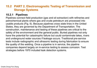 Charlie Chong/ Fion Zhang
15.2 PART 2. Electromagnetic Testing of Transmission and
Storage Systems
15.2.1 Pipelines
Pipelines connect field production (gas and oil extraction) with refineries and
petrochemical plants where gas and crude petroleum are processed into
usable products (Fig. 6). Because pipelines cross state lines in the United
States, they are governed by the Department of Transportation. The
construction, maintenance and testing of these pipelines are critical to the
safety of the environment and the general public. Buried pipelines not only
have the potential for catastrophic failure but could contaminate lakes, rivers
and underground water sources if leakage occurs. Traditional pre-service
tests include radiographic and ultrasonic testing during fabrication to ensure
the quality of the welding. Once a pipeline is in service, the pipeline
companies depend largely on in-service testing to assess corrosion. Test
strategies before 1970 included leak detection systems.
 
