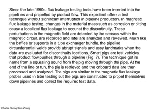 Charlie Chong/ Fion Zhang
Since the late 1960s, flux leakage testing tools have been inserted into the
pipelines and propelled by product flow. This expedient offers a test
technique without significant interruption in pipeline production. In magnetic
flux leakage testing, changes in the material mass such as corrosion or pitting
cause a localized flux leakage to occur at the discontinuity. These
perturbations in the magnetic field are detected by the sensors within the
magnetic circuit, are recorded and later are analyzed and reviewed. Much like
the baffles or supports in a tube exchanger bundle, the pipeline
circumferential welds provide abrupt signals and easy landmarks when the
data are evaluated for discontinuity locations. Smart pigs are test vehicles
that product flow pushes through a pipeline (Fig. 7). The technique got its
name from a squealing sound from the pig moving through the pipe. At the
end of the line or run, the pig is retrieved and the onboard data are then
processed and analyzed. The pigs are similar to the magnetic flux leakage
probes used in tube testing but the pigs are constructed to propel themselves
down pipelines and collect the required test data.
 