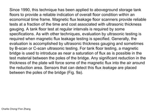 Charlie Chong/ Fion Zhang
Since 1990, this technique has been applied to aboveground storage tank
floors to provide a reliable indication of overall floor condition within an
economical time frame. Magnetic flux leakage floor scanners provide reliable
tests at a fraction of the time and cost associated with ultrasonic thickness
gauging. A tank floor test at regular intervals is required by some
specifications. As with other techniques, evaluation by ultrasonic testing is
required when magnetic flux leakage testing is specified. Generally, the
evaluation is accomplished by ultrasonic thickness gauging and sometimes
by B-scan or C-scan ultrasonic testing. For tank floor testing, a magnetic
bridge is used to introduce as near a saturation of flux as is possible in the
test material between the poles of the bridge. Any significant reduction in the
thickness of the plate will force some of the magnetic flux into the air around
the reduction area. Sensors that can detect this flux leakage are placed
between the poles of the bridge (Fig. 9a).
 