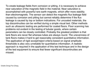 Charlie Chong/ Fion Zhang
To create leakage fields from corrosion or pitting, it is necessary to achieve
near saturation of the magnetic field in the material. Near saturation is
accomplished with powerful rare earth magnets, which offer more stability
than electromagnets. The sensor can detect the magnetic flux leakage field
caused by corrosion and pitting but cannot reliably determine if the flux
leakage is caused by top or bottom indications. For uncoated materials, the
top discontinuities can be verified during a simple visual test. Other methods
such as ultrasonic testing are performed for coated floors. Floor scanning has
problems not evident in the testing of tubular goods, where certain
parameters can be closely controlled. Probably the greatest problem is that
tank floors are never flat whereas tubes are always round. The unevenness of
tank floors makes it hard to get reasonably consistent quantitative information.
The application of rigid accept/reject criteria based on signal amplitude
thresholds is also very unreliable for quantitative information. A realistic
approach is required in the application of this test technique and in the design
of the test equipment to ensure that fewer significant discontinuities are
missed.
 