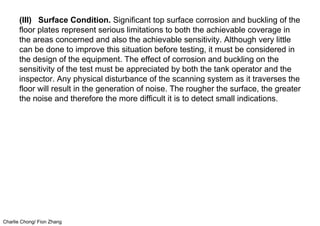 Charlie Chong/ Fion Zhang
(III) Surface Condition. Significant top surface corrosion and buckling of the
floor plates represent serious limitations to both the achievable coverage in
the areas concerned and also the achievable sensitivity. Although very little
can be done to improve this situation before testing, it must be considered in
the design of the equipment. The effect of corrosion and buckling on the
sensitivity of the test must be appreciated by both the tank operator and the
inspector. Any physical disturbance of the scanning system as it traverses the
floor will result in the generation of noise. The rougher the surface, the greater
the noise and therefore the more difficult it is to detect small indications.
 