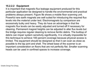 Charlie Chong/ Fion Zhang
15.2.2.2 Equipment
It is important that magnetic flux leakage equipment produced for this
particular application be designed to handle the environmental and practical
problems always present. Figure 9b shows a mobile floor scanning unit.
Powerful rare earth magnets are well suited for introducing the required flux
levels into the material under test. Electromagnets by comparison are
excessively bulky and heavy. They do have an advantage in that the
magnetic flux levels can be easily adjusted and turned off if necessary for
cleaning. Permanent magnet heights can be adjusted to alter flux levels but
the bridge requires regular cleaning to remove ferritic debris. The buildup of
debris can impair system sensitivity significantly. It is virtually impossible for
this technique to achieve 100 percent coverage because physical access is
limited. The equipment should be designed so that it can scan as close as
possible to the lap joint and shell. The wheel base of the scanner is an
important consideration on floors that are not perfectly flat. Smaller scanning
heads can be used in confined spaces to increase coverage.
 