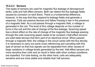Charlie Chong/ Fion Zhang
15.2.2.3 Sensors
Two types of sensors are used for magnetic flux leakage of aboveground
tanks: coils and hall effect sensors. Both can detect the flux leakage fields
caused by corrosion on tank floors. There is a fundamental difference,
however, in the way that they respond to leakage fields and generate a
response. Coils are passive devices and follow Faraday’s law in the presence
of a magnetic field. As a coil passes through a magnetic field, a voltage is
generated in the coil. The level of this voltage depends on the number of
turns in the coil and the rate of change of the flux leakage. Scanning speed
has a direct effect on the rate of change of the magnetic flux leakage passing
through the coils (scanning speed needs to be constant.) Hall effect sensors
are solid state devices that form part of an electrical circuit. When passed
through a magnetic field, the voltage in the circuit varies with the flux density.
It is necessary to carry out some cross referencing and canceling with this
type of sensor so that true signals can be separated from other causes of
large variations in voltage levels generated by the test. Hall effect sensors are
more sensitive than coils and so result in false calls when surface conditions
are imperfect. For tube testing, on the other hand, coils are adequately
sensitive and are more stable and reliable than hall sensors.
 