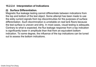 Charlie Chong/ Fion Zhang
15.2.2.4 Interpretation of Indications
(I) Surface Differentiation.
Magnetic flux leakage testing cannot differentiate between indications from
the top and bottom of the test object. Some attempt has been made to use
the eddy current signals from top discontinuities for the purposes of surface
differentiation. Such discrimination is unreliable on real tank floors because
the test surface is uneven and dirty. In most cases, visual testing is adequate.
Contrary to what is expected, the flux leakage response from a top indication
is significantly lower in amplitude than that from an equivalent bottom
indication. To some degree, the influence of the top indications can be tuned
out to assess the bottom indications.
 