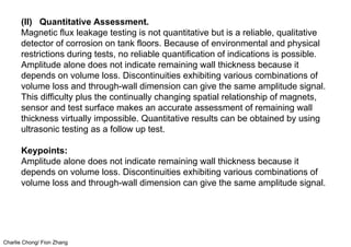 Charlie Chong/ Fion Zhang
(II) Quantitative Assessment.
Magnetic flux leakage testing is not quantitative but is a reliable, qualitative
detector of corrosion on tank floors. Because of environmental and physical
restrictions during tests, no reliable quantification of indications is possible.
Amplitude alone does not indicate remaining wall thickness because it
depends on volume loss. Discontinuities exhibiting various combinations of
volume loss and through-wall dimension can give the same amplitude signal.
This difficulty plus the continually changing spatial relationship of magnets,
sensor and test surface makes an accurate assessment of remaining wall
thickness virtually impossible. Quantitative results can be obtained by using
ultrasonic testing as a follow up test.
Keypoints:
Amplitude alone does not indicate remaining wall thickness because it
depends on volume loss. Discontinuities exhibiting various combinations of
volume loss and through-wall dimension can give the same amplitude signal.
 