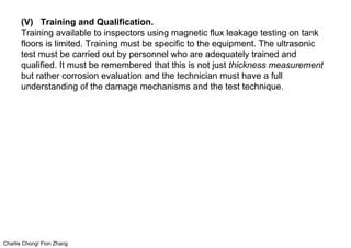 Charlie Chong/ Fion Zhang
(V) Training and Qualification.
Training available to inspectors using magnetic flux leakage testing on tank
floors is limited. Training must be specific to the equipment. The ultrasonic
test must be carried out by personnel who are adequately trained and
qualified. It must be remembered that this is not just thickness measurement
but rather corrosion evaluation and the technician must have a full
understanding of the damage mechanisms and the test technique.
 
