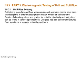 Charlie Chong/ Fion Zhang
15.3 PART 3. Electromagnetic Testing of Drill and Coil Pipe
15.3.1 Drill Pipe Testing
Drill pipe is manufactured from various grades of seamless carbon steel tube,
with tool joints of different steel grades friction welded on at either end.
Details of chemistry, sizes and grades for both the pipe body and tool joints
can be found in various specifications. Drill pipe has also been manufactured
from aluminum, a material not addressed here.
 