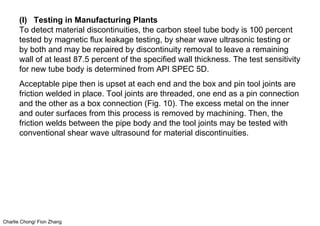Charlie Chong/ Fion Zhang
(I) Testing in Manufacturing Plants
To detect material discontinuities, the carbon steel tube body is 100 percent
tested by magnetic flux leakage testing, by shear wave ultrasonic testing or
by both and may be repaired by discontinuity removal to leave a remaining
wall of at least 87.5 percent of the specified wall thickness. The test sensitivity
for new tube body is determined from API SPEC 5D.
Acceptable pipe then is upset at each end and the box and pin tool joints are
friction welded in place. Tool joints are threaded, one end as a pin connection
and the other as a box connection (Fig. 10). The excess metal on the inner
and outer surfaces from this process is removed by machining. Then, the
friction welds between the pipe body and the tool joints may be tested with
conventional shear wave ultrasound for material discontinuities.
 