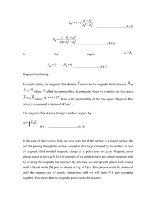......................................(4.15)
........................................(4.16)
In the region
......................................(4.17)
Magnetic Flux Density:
In simple matter, the magnetic flux density related to the magnetic field intensity as
where called the permeability. In particular when we consider the free space
where H/m is the permeability of the free space. Magnetic flux
density is measured in terms of Wb/m 2
.
The magnetic flux density through a surface is given by:
Wb ......................................(4.18)
In the case of electrostatic field, we have seen that if the surface is a closed surface, the
net flux passing through the surface is equal to the charge enclosed by the surface. In case
of magnetic field isolated magnetic charge (i. e. pole) does not exist. Magnetic poles
always occur in pair (as N-S). For example, if we desire to have an isolated magnetic pole
by dividing the magnetic bar successively into two, we end up with pieces each having
north (N) and south (S) pole as shown in Fig. 4.7 (a). This process could be continued
until the magnets are of atomic dimensions; still we will have N-S pair occurring
together. This means that the magnetic poles cannot be isolated.
 