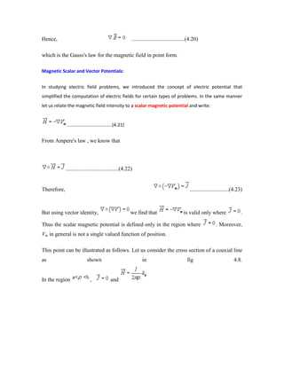 Hence, ......................................(4.20)
which is the Gauss's law for the magnetic field in point form.
Magnetic Scalar and Vector Potentials:
In studying electric field problems, we introduced the concept of electric potential that
simplified the computation of electric fields for certain types of problems. In the same manner
let us relate the magnetic field intensity to a scalar magnetic potential and write:
...................................(4.21)
From Ampere's law , we know that
......................................(4.22)
Therefore, ............................(4.23)
But using vector identity, we find that is valid only where .
Thus the scalar magnetic potential is defined only in the region where . Moreover,
Vm in general is not a single valued function of position.
This point can be illustrated as follows. Let us consider the cross section of a coaxial line
as shown in fig 4.8.
In the region , and
 