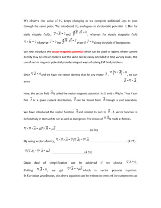 We observe that value of Vm keeps changing as we complete additional laps to pass
through the same point. We introduced Vm analogous to electostatic potential V. But for
static electric fields, and , whereas for steady magnetic field
wherever but even if along the path of integration.
We now introduce the vector magnetic potential which can be used in regions where current
density may be zero or nonzero and the same can be easily extended to time varying cases. The
use of vector magnetic potential provides elegant ways of solving EM field problems.
Since and we have the vector identity that for any vector , , we can
write .
Here, the vector field is called the vector magnetic potential. Its SI unit is Wb/m. Thus if can
find of a given current distribution, can be found from through a curl operation.
We have introduced the vector function and related its curl to . A vector function is
defined fully in terms of its curl as well as divergence. The choice of is made as follows.
...........................................(4.24)
By using vector identity, .................................................(4.25)
.........................................(4.26)
Great deal of simplification can be achieved if we choose .
Putting , we get which is vector poisson equation.
In Cartesian coordinates, the above equation can be written in terms of the components as
 