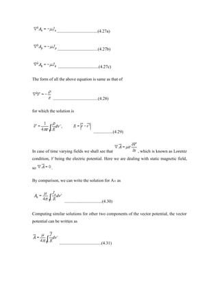 ......................................(4.27a)
......................................(4.27b)
......................................(4.27c)
The form of all the above equation is same as that of
..........................................(4.28)
for which the solution is
..................(4.29)
In case of time varying fields we shall see that , which is known as Lorentz
condition, V being the electric potential. Here we are dealing with static magnetic field,
so .
By comparison, we can write the solution for Ax as
...................................(4.30)
Computing similar solutions for other two components of the vector potential, the vector
potential can be written as
.......................................(4.31)
 