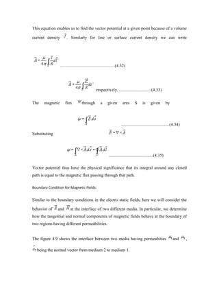 This equation enables us to find the vector potential at a given point because of a volume
current density . Similarly for line or surface current density we can write
...................................................(4.32)
respectively. ..............................(4.33)
The magnetic flux through a given area S is given by
.............................................(4.34)
Substituting
.........................................(4.35)
Vector potential thus have the physical significance that its integral around any closed
path is equal to the magnetic flux passing through that path.
Boundary Condition for Magnetic Fields:
Similar to the boundary conditions in the electro static fields, here we will consider the
behavior of and at the interface of two different media. In particular, we determine
how the tangential and normal components of magnetic fields behave at the boundary of
two regions having different permeabilities.
The figure 4.9 shows the interface between two media having permeabities and ,
being the normal vector from medium 2 to medium 1.
 