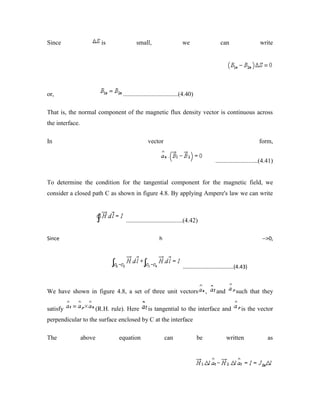 Since is small, we can write
or, ...................................(4.40)
That is, the normal component of the magnetic flux density vector is continuous across
the interface.
In vector form,
...........................(4.41)
To determine the condition for the tangential component for the magnetic field, we
consider a closed path C as shown in figure 4.8. By applying Ampere's law we can write
....................................(4.42)
Since h -->0,
...................................(4.43)
We have shown in figure 4.8, a set of three unit vectors , and such that they
satisfy (R.H. rule). Here is tangential to the interface and is the vector
perpendicular to the surface enclosed by C at the interface
The above equation can be written as
 