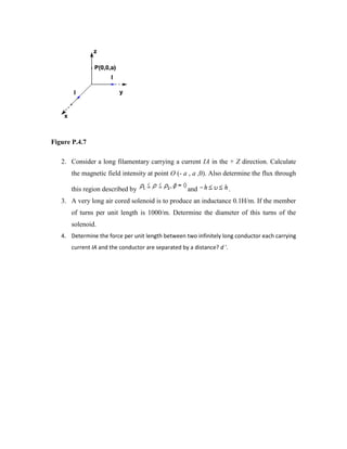 Figure P.4.7
2. Consider a long filamentary carrying a current IA in the + Z direction. Calculate
the magnetic field intensity at point O (- a , a ,0). Also determine the flux through
this region described by and .
3. A very long air cored solenoid is to produce an inductance 0.1H/m. If the member
of turns per unit length is 1000/m. Determine the diameter of this turns of the
solenoid.
4. Determine the force per unit length between two infinitely long conductor each carrying
current IA and the conductor are separated by a distance? d '.
 