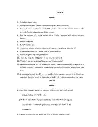 UNIT III
PART A
1. State Biot–Savart’s law.
2. Distinguish magnetic scalar potential and magnetic vector potential.
3. Plane y=0 carries a uniform current of 30 az mA/m. Calculate the manetic field intensity
at (1,10,-2) m in rectangular coordinate system.
4. Plot the variation of H inside and outside a circular conductor with uniform current
density.
5. What is vector A?
6. State Ampere’s Law.
7. What is the relation between magnetic field density B and vector potential A?
8. State the significance of E and H. Give an example of this.
9. What is magnetic boundary condition?
10. Draw the magnetic field pattern in and around a solenoid.
11. What is H due to a long straight current carrying conductor?
12. Calculate inductance of a ring shaped coil having a mean diameter of 20 cm wound on a
wooden core of 2 cm diameter. The winding is uniformly distributed and contains 200
turns.
13. A conductor located at x=0.5 m , y=0 and 0<z<2.0 m carries a current of 10 A in the az
direction. Along the length of the conductor B=2.5 ax T. Find the torque about the x axis.
UNIT III
PART B
1. (i) Use Biot – Savart’s law to find magnetic field intensity for finite length of
conductor at a point P on Y – axis.
(ii)A steady current of ‘I’ flows in a conductor bent in the form of a square
Loop of side ‘a’. Find the magnetic field intensity at the centre of the
current loop.
2. (i) when a current carrying wire is placed in an uniform magnetic field,
 