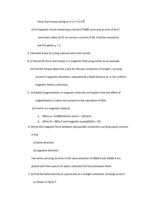 show that torque acting on it is T= m X B
(ii) A magnetic circuit comprising a toroid of 5000 turns and an area of 6cm2
and mean radius of 15 cm carries a current of 4A. Find the reluctance
and flux given μr = 1.
3. Calculate B due to a long solenoid and a thin toroid.
4. (i) Derive for force and torque in a magnetic field using motor as an example.
(ii) Find the torque about the y axis for the two conductors of length l, carrying
current in opposite directions, separated by a fixed distance w, in the uniform
magnetic field in x direction.
5. (i) Explain magnetization in magnetic materials and explain how the effect of
magnetization is taken into account in the calculation of B/H.
(ii) Find H in a magnetic material
a. When µ= 0.000018 H/m and H = 120 A/m.
b. When B = 300 µT and magnetic susceptibility = 20.
6. Derive the magnetic force between two parallel conductors carrying equal currents
in the
(i) Same direction
(ii) opposite direction
Two wires carrying currents in the same direction of 5000 A and 10000 A are
placed with their axes 5 cm apart. Calculate the force between them.
7. (i) Find the field intensity at a point due to a straight conductor carrying current I
as shown in Fig.Q-7.
 