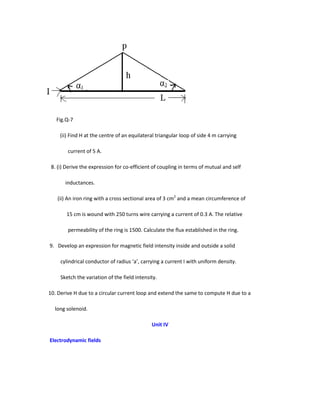 Fig.Q-7
(ii) Find H at the centre of an equilateral triangular loop of side 4 m carrying
current of 5 A.
8. (i) Derive the expression for co-efficient of coupling in terms of mutual and self
inductances.
(ii) An iron ring with a cross sectional area of 3 cm2
and a mean circumference of
15 cm is wound with 250 turns wire carrying a current of 0.3 A. The relative
permeability of the ring is 1500. Calculate the flux established in the ring.
9. Develop an expression for magnetic field intensity inside and outside a solid
cylindrical conductor of radius ‘a’, carrying a current I with uniform density.
Sketch the variation of the field intensity.
10. Derive H due to a circular current loop and extend the same to compute H due to a
long solenoid.
Unit IV
Electrodynamic fields
 