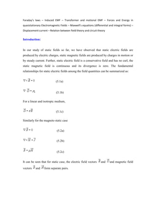 Faraday’s laws – Induced EMF – Transformer and motional EMF – Forces and Energy in
quasistationary Electromagnetic Fields – Maxwell’s equations (differential and integral forms) –
Displacement current – Relation between field theory and circuit theory
Introduction:
In our study of static fields so far, we have observed that static electric fields are
produced by electric charges, static magnetic fields are produced by charges in motion or
by steady current. Further, static electric field is a conservative field and has no curl, the
static magnetic field is continuous and its divergence is zero. The fundamental
relationships for static electric fields among the field quantities can be summarized as:
(5.1a)
(5.1b)
For a linear and isotropic medium,
(5.1c)
Similarly for the magneto static case
(5.2a)
(5.2b)
(5.2c)
It can be seen that for static case, the electric field vectors and and magnetic field
vectors and form separate pairs.
 