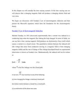 In this chapter we will consider the time varying scenario. In the time varying case we
will observe that a changing magnetic field will produce a changing electric field and
vice versa.
We begin our discussion with Faraday's Law of electromagnetic induction and then
present the Maxwell's equations which form the foundation for the electromagnetic
theory.
Faraday's Law of electromagnetic Induction
Michael Faraday, in 1831 discovered experimentally that a current was induced in a
conducting loop when the magnetic flux linking the loop changed. In terms of fields, we
can say that a time varying magnetic field produces an electromotive force (emf) which
causes a current in a closed circuit. The quantitative relation between the induced emf
(the voltage that arises from conductors moving in a magnetic field or from changing
magnetic fields) and the rate of change of flux linkage developed based on experimental
observation is known as Faraday's law. Mathematically, the induced emf can be written
as
Emf = Volts (5.3)
where is the flux linkage over the closed path.
A non zero may result due to any of the following:
(a) time changing flux linkage a stationary closed path.
(b) relative motion between a steady flux a closed path.
(c) a combination of the above two cases.
 