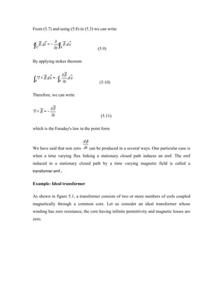 From (5.7) and using (5.8) in (5.3) we can write
(5.9)
By applying stokes theorem
(5.10)
Therefore, we can write
(5.11)
which is the Faraday's law in the point form
We have said that non zero can be produced in a several ways. One particular case is
when a time varying flux linking a stationary closed path induces an emf. The emf
induced in a stationary closed path by a time varying magnetic field is called a
transformer emf .
Example: Ideal transformer
As shown in figure 5.1, a transformer consists of two or more numbers of coils coupled
magnetically through a common core. Let us consider an ideal transformer whose
winding has zero resistance, the core having infinite permittivity and magnetic losses are
zero.
 