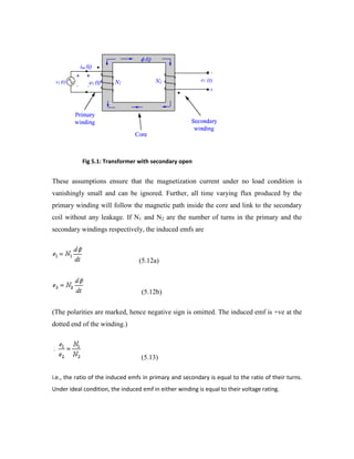 Fig 5.1: Transformer with secondary open
These assumptions ensure that the magnetization current under no load condition is
vanishingly small and can be ignored. Further, all time varying flux produced by the
primary winding will follow the magnetic path inside the core and link to the secondary
coil without any leakage. If N1 and N2 are the number of turns in the primary and the
secondary windings respectively, the induced emfs are
(5.12a)
(5.12b)
(The polarities are marked, hence negative sign is omitted. The induced emf is +ve at the
dotted end of the winding.)
(5.13)
i.e., the ratio of the induced emfs in primary and secondary is equal to the ratio of their turns.
Under ideal condition, the induced emf in either winding is equal to their voltage rating.
 