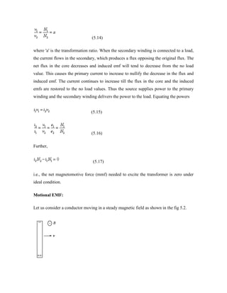 (5.14)
where 'a' is the transformation ratio. When the secondary winding is connected to a load,
the current flows in the secondary, which produces a flux opposing the original flux. The
net flux in the core decreases and induced emf will tend to decrease from the no load
value. This causes the primary current to increase to nullify the decrease in the flux and
induced emf. The current continues to increase till the flux in the core and the induced
emfs are restored to the no load values. Thus the source supplies power to the primary
winding and the secondary winding delivers the power to the load. Equating the powers
(5.15)
(5.16)
Further,
(5.17)
i.e., the net magnetomotive force (mmf) needed to excite the transformer is zero under
ideal condition.
Motional EMF:
Let us consider a conductor moving in a steady magnetic field as shown in the fig 5.2.
 