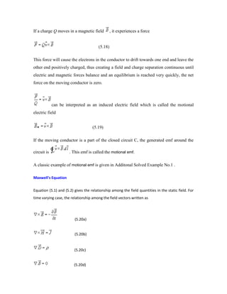If a charge Q moves in a magnetic field , it experiences a force
(5.18)
This force will cause the electrons in the conductor to drift towards one end and leave the
other end positively charged, thus creating a field and charge separation continuous until
electric and magnetic forces balance and an equilibrium is reached very quickly, the net
force on the moving conductor is zero.
can be interpreted as an induced electric field which is called the motional
electric field
(5.19)
If the moving conductor is a part of the closed circuit C, the generated emf around the
circuit is . This emf is called the motional emf.
A classic example of motional emf is given in Additonal Solved Example No.1 .
Maxwell's Equation
Equation (5.1) and (5.2) gives the relationship among the field quantities in the static field. For
time varying case, the relationship among the field vectors written as
(5.20a)
(5.20b)
(5.20c)
(5.20d)
 
