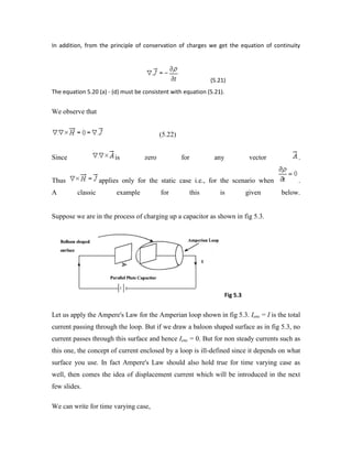 In addition, from the principle of conservation of charges we get the equation of continuity
(5.21)
The equation 5.20 (a) - (d) must be consistent with equation (5.21).
We observe that
(5.22)
Since is zero for any vector .
Thus applies only for the static case i.e., for the scenario when .
A classic example for this is given below.
Suppose we are in the process of charging up a capacitor as shown in fig 5.3.
Fig 5.3
Let us apply the Ampere's Law for the Amperian loop shown in fig 5.3. Ienc = I is the total
current passing through the loop. But if we draw a baloon shaped surface as in fig 5.3, no
current passes through this surface and hence Ienc = 0. But for non steady currents such as
this one, the concept of current enclosed by a loop is ill-defined since it depends on what
surface you use. In fact Ampere's Law should also hold true for time varying case as
well, then comes the idea of displacement current which will be introduced in the next
few slides.
We can write for time varying case,
 