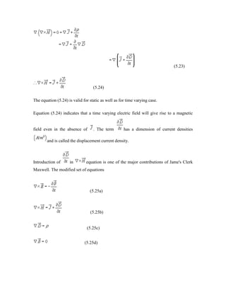 (5.23)
(5.24)
The equation (5.24) is valid for static as well as for time varying case.
Equation (5.24) indicates that a time varying electric field will give rise to a magnetic
field even in the absence of . The term has a dimension of current densities
and is called the displacement current density.
Introduction of in equation is one of the major contributions of Jame's Clerk
Maxwell. The modified set of equations
(5.25a)
(5.25b)
(5.25c)
(5.25d)
 