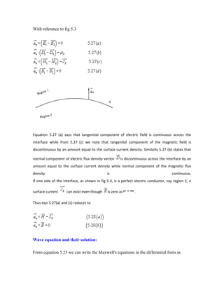 With reference to fig 5.3
Equation 5.27 (a) says that tangential component of electric field is continuous across the
interface while from 5.27 (c) we note that tangential component of the magnetic field is
discontinuous by an amount equal to the surface current density. Similarly 5.27 (b) states that
normal component of electric flux density vector is discontinuous across the interface by an
amount equal to the surface current density while normal component of the magnetic flux
density is continuous.
If one side of the interface, as shown in fig 5.4, is a perfect electric conductor, say region 2, a
surface current can exist even though is zero as .
Thus eqn 5.27(a) and (c) reduces to
Wave equation and their solution:
From equation 5.25 we can write the Maxwell's equations in the differential form as
 