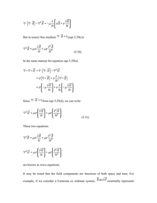 But in source free medium (eqn 5.29(c))
(5.30)
In the same manner for equation eqn 5.29(a)
Since from eqn 5.29(d), we can write
(5.31)
These two equations
are known as wave equations.
It may be noted that the field components are functions of both space and time. For
example, if we consider a Cartesian co ordinate system, essentially represents
 