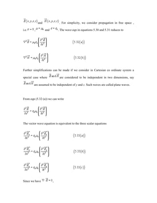 and . For simplicity, we consider propagation in free space ,
i.e. , and . The wave eqn in equations 5.30 and 5.31 reduces to
Further simplifications can be made if we consider in Cartesian co ordinate system a
special case where are considered to be independent in two dimensions, say
are assumed to be independent of y and z. Such waves are called plane waves.
From eqn (5.32 (a)) we can write
The vector wave equation is equivalent to the three scalar equations
Since we have ,
 