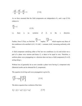 As we have assumed that the field components are independent of y and z eqn (5.34)
reduces to
(5.35)
i.e. there is no variation of Ex in the x direction.
Further, from 5.33(a), we find that implies which requires any three of
the conditions to be satisfied: (i) Ex=0, (ii)Ex = constant, (iii)Ex increasing uniformly with
time.
A field component satisfying either of the last two conditions (i.e (ii) and (iii))is not a
part of a plane wave motion and hence Ex is taken to be equal to zero. Therefore, a
uniform plane wave propagating in x direction does not have a field component (E or H)
acting along x.
Without loss of generality let us now consider a plane wave having Ey component only
(Identical results can be obtained for Ez component) .
The equation involving such wave propagation is given by
The above equation has a solution of the form
 