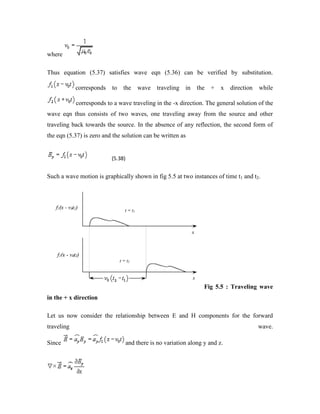 where
Thus equation (5.37) satisfies wave eqn (5.36) can be verified by substitution.
corresponds to the wave traveling in the + x direction while
corresponds to a wave traveling in the -x direction. The general solution of the
wave eqn thus consists of two waves, one traveling away from the source and other
traveling back towards the source. In the absence of any reflection, the second form of
the eqn (5.37) is zero and the solution can be written as
(5.38)
Such a wave motion is graphically shown in fig 5.5 at two instances of time t1 and t2.
Fig 5.5 : Traveling wave
in the + x direction
Let us now consider the relationship between E and H components for the forward
traveling wave.
Since and there is no variation along y and z.
 