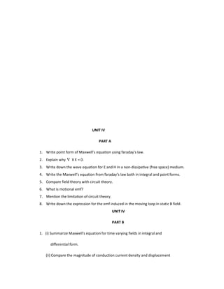 UNIT IV
PART A
1. Write point form of Maxwell’s equation using faraday’s law.
2. Explain why X E = 0.
3. Write down the wave equation for E and H in a non-dissipative (free space) medium.
4. Write the Maxwell’s equation from faraday’s law both in integral and point forms.
5. Compare field theory with circuit theory.
6. What is motional emf?
7. Mention the limitation of circuit theory.
8. Write down the expression for the emf induced in the moving loop in static B field.
UNIT IV
PART B
1. (i) Summarize Maxwell’s equation for time varying fields in integral and
differential form.
(ii) Compare the magnitude of conduction current density and displacement
 